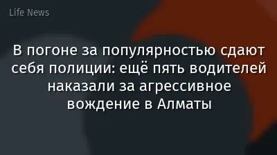 В погоне за популярностью сдают себя полиции: ещё пять водителей наказали за агрессивное вождение в Алматы