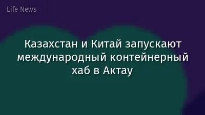 Казахстан и Китай запускают международный контейнерный хаб в Актау