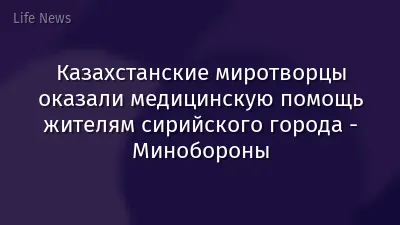 Казахстанские миротворцы оказали медицинскую помощь жителям сирийского города - Минобороны
