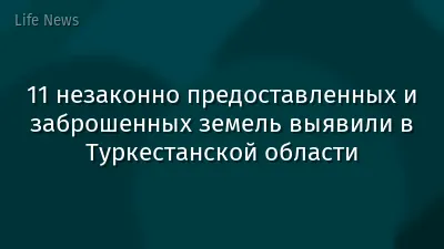 11 незаконно предоставленных и заброшенных земель выявили в Туркестанской области
