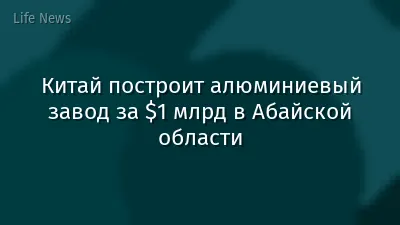 Китай построит алюминиевый завод за $1 млрд в Абайской области