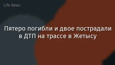 Пятеро погибли и двое пострадали в ДТП на трассе в Жетысу