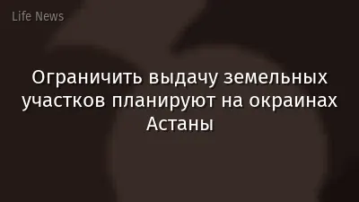 Ограничить выдачу земельных участков планируют на окраинах Астаны