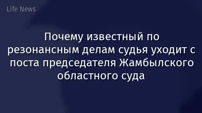 Почему известный по резонансным делам судья уходит с поста председателя Жамбылского областного суда