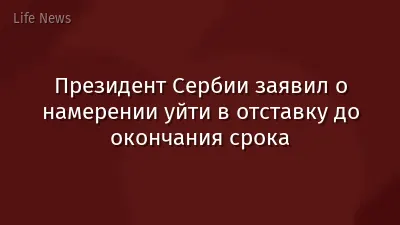 Президент Сербии заявил о намерении уйти в отставку до окончания срока
