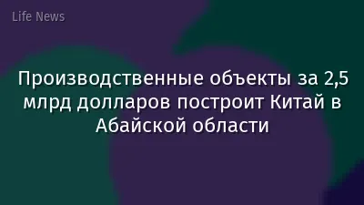 Производственные объекты за 2,5 млрд долларов построит Китай в Абайской области