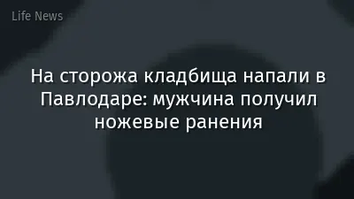 На сторожа кладбища напали в Павлодаре: мужчина получил ножевые ранения