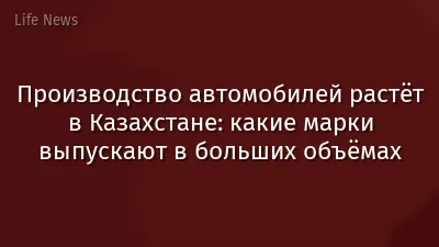 Производство автомобилей растёт в Казахстане: какие марки выпускают в больших объёмах
