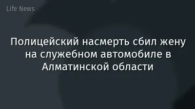 Полицейский насмерть сбил жену на служебном автомобиле в Алматинской области