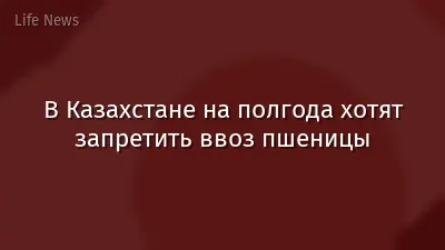 В Казахстане на полгода хотят запретить ввоз пшеницы