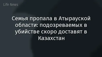 Семья пропала в Атырауской области: подозреваемых в убийстве скоро доставят в Казахстан