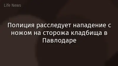 Полиция расследует нападение с ножом на сторожа кладбища в Павлодаре