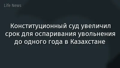 Конституционный суд увеличил срок для оспаривания увольнения до одного года в Казахстане