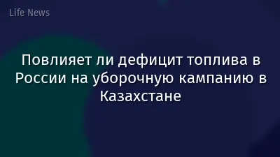 Повлияет ли дефицит топлива в России на уборочную кампанию в Казахстане
