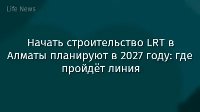 Начать строительство LRT в Алматы планируют в 2027 году: где пройдёт линия