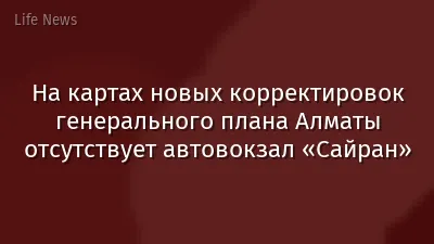 На картах новых корректировок генерального плана Алматы отсутствует автовокзал «Сайран»