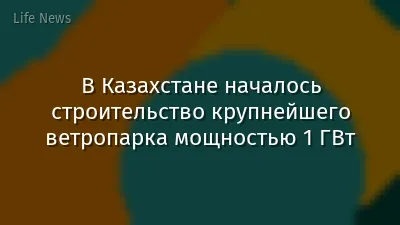 В Казахстане началось строительство крупнейшего ветропарка мощностью 1 ГВт