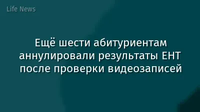 Ещё шести абитуриентам аннулировали результаты ЕНТ после проверки видеозаписей