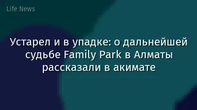 Устарел и в упадке: о дальнейшей судьбе Family Park в Алматы рассказали в акимате