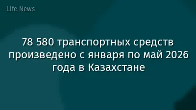78 580 транспортных средств произведено с января по май 2026 года в Казахстане