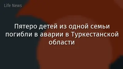 Пятеро детей из одной семьи погибли в аварии в Туркестанской области