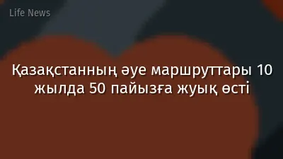 Қазақстанның әуе маршруттары 10 жылда 50 пайызға жуық өсті