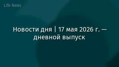 Новости дня | 17 мая 2026 г. — дневной выпуск