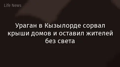 Ураган в Кызылорде сорвал крыши домов и оставил жителей без света