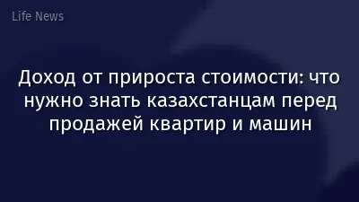Доход от прироста стоимости: что нужно знать казахстанцам перед продажей квартир и машин