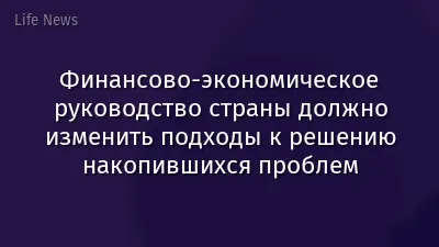 Финансово-экономическое руководство страны должно изменить подходы к решению накопившихся проблем