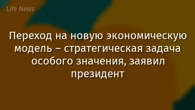 Переход на новую экономическую модель – стратегическая задача особого значения, заявил президент