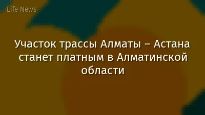 Участок трассы Алматы – Астана станет платным в Алматинской области