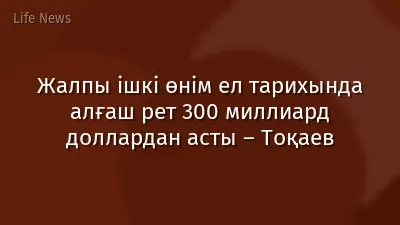 Жалпы ішкі өнім ел тарихында алғаш рет 300 миллиард доллардан асты – Тоқаев
