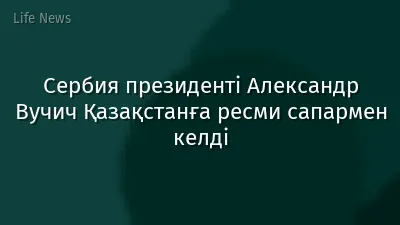 Сербия президенті Александр Вучич Қазақстанға ресми сапармен келді
