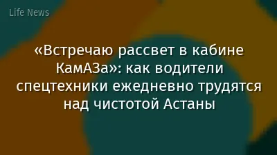 «Встречаю рассвет в кабине КамАЗа»: как водители спецтехники ежедневно трудятся над чистотой Астаны
