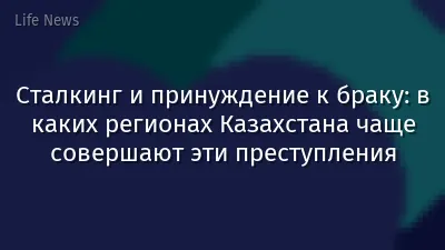 Сталкинг и принуждение к браку: в каких регионах Казахстана чаще совершают эти преступления