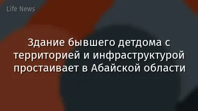 Здание бывшего детдома с территорией и инфраструктурой простаивает в Абайской области