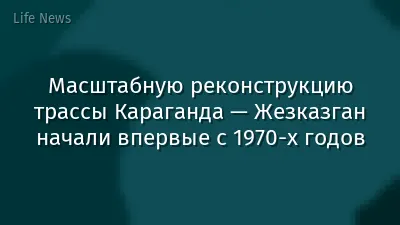 Масштабную реконструкцию трассы Караганда — Жезказган начали впервые с 1970-х годов