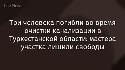Три человека погибли во время очистки канализации в Туркестанской области: мастера участка лишили свободы