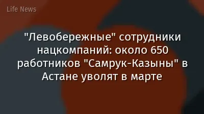 "Левобережные" сотрудники нацкомпаний: около 650 работников "Самрук-Казыны" в Астане уволят в марте