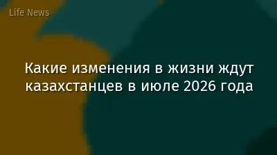 Какие изменения в жизни ждут казахстанцев в июле 2026 года