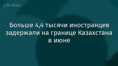 Больше 4,4 тысячи иностранцев задержали на границе Казахстана в июне