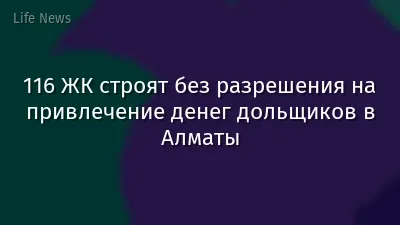 116 ЖК строят без разрешения на привлечение денег дольщиков в Алматы