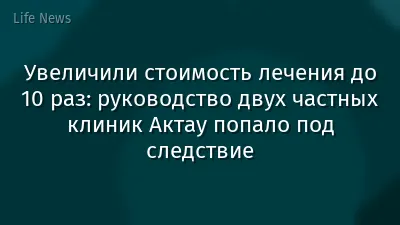 Увеличили стоимость лечения до 10 раз: руководство двух частных клиник Актау попало под следствие