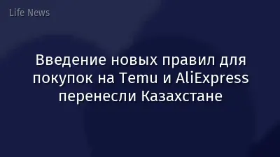 Введение новых правил для покупок на Temu и AliExpress перенесли Казахстане