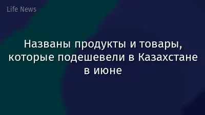 Названы продукты и товары, которые подешевели в Казахстане в июне