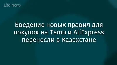 Введение новых правил для покупок на Temu и AliExpress перенесли в Казахстане