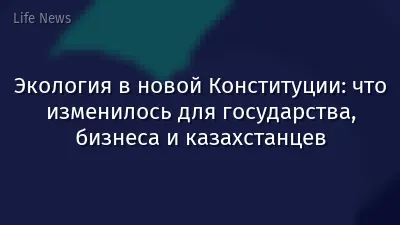 Экология в новой Конституции: что изменилось для государства, бизнеса и казахстанцев