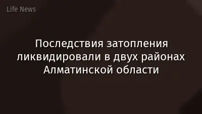 Последствия затопления ликвидировали в двух районах Алматинской области