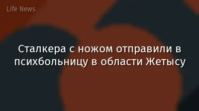 Сталкера с ножом отправили в психбольницу в области Жетысу